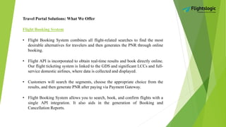 Travel Portal Solutions: What We Offer
Flight Booking System
• Flight Booking System combines all flight-related searches to find the most
desirable alternatives for travelers and then generates the PNR through online
booking.
• Flight API is incorporated to obtain real-time results and book directly online.
Our flight ticketing system is linked to the GDS and significant LCCs and full-
service domestic airlines, where data is collected and displayed.
• Customers will search the segments, choose the appropriate choice from the
results, and then generate PNR after paying via Payment Gateway.
• Flight Booking System allows you to search, book, and confirm flights with a
single API integration. It also aids in the generation of Booking and
Cancellation Reports.
 