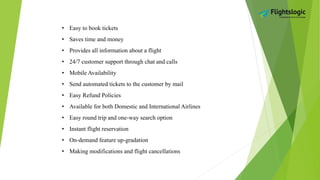 • Easy to book tickets
• Saves time and money
• Provides all information about a flight
• 24/7 customer support through chat and calls
• Mobile Availability
• Send automated tickets to the customer by mail
• Easy Refund Policies
• Available for both Domestic and International Airlines
• Easy round trip and one-way search option
• Instant flight reservation
• On-demand feature up-gradation
• Making modifications and flight cancellations
 