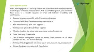 Hotel Booking System
Hotel Booking System is a one-stop solution that uses content from multiple suppliers
to satisfy your customers' particular needs. With Hotel API Integration, your customers
have access to a broader selection of hotels and real-time availability and
confirmation.
 Responsive design compatible with all browsers and devices
 Connected with Hotel Extranet to manage own contracts
 Real-time availability from XML suppliers
 Multiple room options from different suppliers
 Filtration based on star rating, price range, name sorting, location, etc
 Grids, list & map views results
 Own Contracts management system to manage hotel contracts on all sales
channels like B2C, and B2B for bookings
 Multiple offers, Supplement, allocation, season rates, blackout, etc., in an extranet
 Manage Bookings - Amendments & Cancellation
 