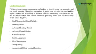 Car Booking System
FlightsLogic provides a customizable car booking system for rental car companies and
car rental agencies. Managing reservations is quite easy by using the car booking
engine, tracking the availability of different vehicles, maintaining vehicles in and out,
etc. We have worked with several companies providing rental cars and have many
clients across the globe.
 Real-Time Availability of Vehicles
 Booking Details
 Advanced Booking Report
 Advanced Search Option
 Car rental System
 Rental Agreements
 Fleet Management
 Web planning
 Accounting (Billing, Invoice) Functions
 