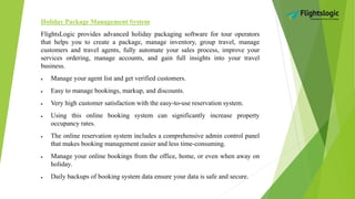 Holiday Package Management System
FlightsLogic provides advanced holiday packaging software for tour operators
that helps you to create a package, manage inventory, group travel, manage
customers and travel agents, fully automate your sales process, improve your
services ordering, manage accounts, and gain full insights into your travel
business.
 Manage your agent list and get verified customers.
 Easy to manage bookings, markup, and discounts.
 Very high customer satisfaction with the easy-to-use reservation system.
 Using this online booking system can significantly increase property
occupancy rates.
 The online reservation system includes a comprehensive admin control panel
that makes booking management easier and less time-consuming.
 Manage your online bookings from the office, home, or even when away on
holiday.
 Daily backups of booking system data ensure your data is safe and secure.
 
