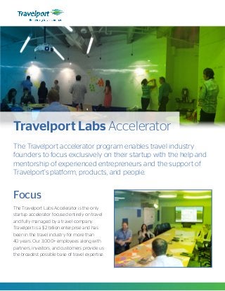 Focus
The Travelport Labs Accelerator is the only
startup accelerator focused entirely on travel
and fully managed by a travel company.
Travelport is a $2 billion enterprise and has
been in the travel industry for more than
40 years. Our 3,000+ employees along with
partners, investors, and customers provide us
the broadest possible base of travel expertise.
Travelport Labs Accelerator
The Travelport accelerator program enables travel industry
founders to focus exclusively on their startup with the help and
mentorship of experienced entrepreneurs and the support of
Travelport’s platform, products, and people.
 