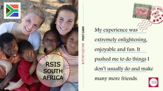 ROUNDSQUAREPOSTCARD
RSIS
SOUTH
AFRICA
My experience was
extremely enlightening,
enjoyable and fun. It
pushed me to do things I
don’t usually do and make
many more friends.
 