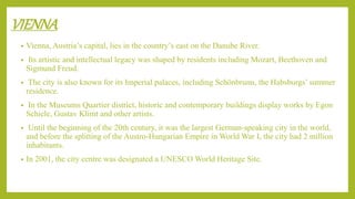 VIENNA
• Vienna, Austria’s capital, lies in the country’s east on the Danube River.
• Its artistic and intellectual legacy was shaped by residents including Mozart, Beethoven and
Sigmund Freud.
• The city is also known for its Imperial palaces, including Schönbrunn, the Habsburgs’ summer
residence.
• In the Museums Quartier district, historic and contemporary buildings display works by Egon
Schiele, Gustav Klimt and other artists.
• Until the beginning of the 20th century, it was the largest German-speaking city in the world,
and before the splitting of the Austro-Hungarian Empire in World War I, the city had 2 million
inhabitants.
• In 2001, the city centre was designated a UNESCO World Heritage Site.
 