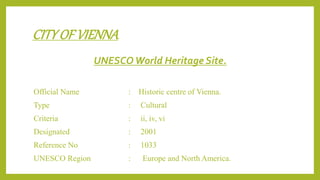 CITYOF VIENNA
UNESCOWorld Heritage Site.
Official Name : Historic centre of Vienna.
Type : Cultural
Criteria : ii, iv, vi
Designated : 2001
Reference No : 1033
UNESCO Region : Europe and North America.
 