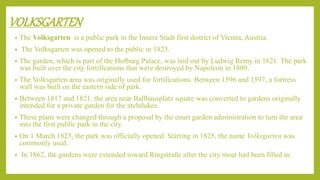 VOLKSGARTEN
• The Volksgarten is a public park in the Innere Stadt first district of Vienna, Austria.
• The Volksgarten was opened to the public in 1823.
• The garden, which is part of the Hofburg Palace, was laid out by Ludwig Remy in 1821. The park
was built over the city fortifications that were destroyed by Napoleon in 1809.
• The Volksgarten area was originally used for fortifications. Between 1596 and 1597, a fortress
wall was built on the eastern side of park.
• Between 1817 and 1821, the area near Ballhausplatz square was converted to gardens originally
intended for a private garden for the archdukes.
• These plans were changed through a proposal by the court garden administration to turn the area
into the first public park in the city.
• On 1 March 1823, the park was officially opened. Starting in 1825, the name Volksgarten was
commonly used.
• In 1862, the gardens were extended toward Ringstraße after the city moat had been filled in.
 