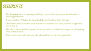 SEEGROTTE
• The Seegrotte, near is an underground cave system with a large grotto located under a
former gypsum mine.
• It was closed in 1912 after the mine flooded with 20 million litters of water.
• It became a tourist attraction after 1930 and has been one ever since, with the exception of
World War II.
• The lake is 60 meters below ground, the water surface is 6200 m² and pumps are used to keep
the water level down.
• Visitors can tour the old mine and take a boat ride across the underground lake.
 