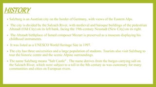 HISTORY
• Salzburg is an Austrian city on the border of Germany, with views of the Eastern Alps.
• The city is divided by the Salzach River, with medieval and baroque buildings of the pedestrian
Altstadt (Old City) on its left bank, facing the 19th-century Neustadt (New City) on its right.
• The Altstadt birthplace of famed composer Mozart is preserved as a museum displaying his
childhood instruments.
• It was listed as a UNESCO World Heritage Site in 1997.
• The city has three universities and a large population of students. Tourists also visit Salzburg to
tour the historic centre and the scenic Alpine surroundings.
• The name Salzburg means "Salt Castle" . The name derives from the barges carrying salt on
the Salzach River, which were subject to a toll in the 8th century as was customary for many
communities and cities on European rivers.
 