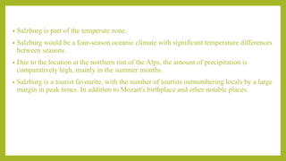 • Salzburg is part of the temperate zone.
• Salzburg would be a four-season oceanic climate with significant temperature differences
between seasons.
• Due to the location at the northern rim of the Alps, the amount of precipitation is
comparatively high, mainly in the summer months.
• Salzburg is a tourist favourite, with the number of tourists outnumbering locals by a large
margin in peak times. In addition to Mozart's birthplace and other notable places.
 