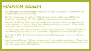 PANORAMA MUSEUM
• The Panorama Museum Salzburg belongs to the Salzburg Museum and is located in the New
Residenz in the old town of Salzburg.
• The Panoramagemälde shows the city of Salzburg and its surroundings around 1825 from
the fortress Hohensalzburg . It is the world's only remaining historical city panorama.
• From 1875 to 1937 the Panoramagemälde was located in its own exhibition pavilion in the spa
gardens of the city of Salzburg . It was then rolled up and only put up again in 1977 in the then
newly built casino building on the Mönchsberg.
• In 2001, the panorama had to be removed because of the demolition of the building. In 2003, he
moved to the Neue Residenz and was subjected to a comprehensive restoration for two years.
• On 6 October 2005 , the Panorama Museum was officially inaugurated as part of the Salzburg
Museum .
• In the Panorama Museum, 24 Cosmo gorses are displayed around the approximately 25-meter long
and almost 5-meter-high round paintings . These large paintings with depictions of landscapes and
cities were part of Johann Michael Sattler.
 