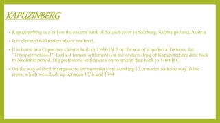KAPUZINBERG
• Kapuzinerberg is a hill on the eastern bank of Salzach river in Salzburg, Salzburgerland, Austria.
• It is elevated 640 meters above sea level.
• It is home to a Capucines cloister built in 1599-1605 on the site of a medieval fortress, the
"Trompeterschlössl". Earliest human settlements on the eastern slope of Kapuzinerberg date back
to Neolithic period. Big prehistoric settlements on mountain date back to 1100 B.C.
• On the way of the Linzergasse to the monastery are standing 13 oratories with the way of the
cross, which were built up between 1736 and 1744.
 