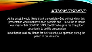 ACKNOWLEDGEMENT:
At the onset, I would like to thank the Almighty God without which this
presentation would not have been possible and . I also like to thanks
to my trainer MR DOMNIC D’SOUZA SIR who gave me this golden
opportunity to do this presentation
I also thanks to all my friends for their valuable co-operation during the
period of presentation.
 
