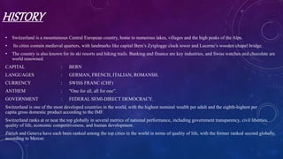 HISTORY
• Switzerland is a mountainous Central European country, home to numerous lakes, villages and the high peaks of the Alps.
• Its cities contain medieval quarters, with landmarks like capital Bern’s Zytglogge clock tower and Lucerne’s wooden chapel bridge.
• The country is also known for its ski resorts and hiking trails. Banking and finance are key industries, and Swiss watches and chocolate are
world renowned.
CAPITAL : BERN
LANGUAGES : GERMAN, FRENCH, ITALIAN, ROMANSH.
CURRENCY : SWISS FRANC (CHF)
ANTHEM : "One for all, all for one”.
GOVERNMENT : FEDERAL SEMI-DIRECT DEMOCRACY.
Switzerland is one of the most developed countries in the world, with the highest nominal wealth per adult and the eighth-highest per
capita gross domestic product according to the IMF.
Switzerland ranks at or near the top globally in several metrics of national performance, including government transparency, civil liberties,
quality of life, economic competitiveness, and human development.
Zürich and Geneva have each been ranked among the top cities in the world in terms of quality of life, with the former ranked second globally,
according to Mercer.
 