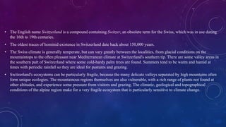 • The English name Switzerland is a compound containing Switzer, an obsolete term for the Swiss, which was in use during
the 16th to 19th centuries.
• The oldest traces of hominid existence in Switzerland date back about 150,000 years.
• The Swiss climate is generally temperate, but can vary greatly between the localities, from glacial conditions on the
mountaintops to the often pleasant near Mediterranean climate at Switzerland's southern tip. There are some valley areas in
the southern part of Switzerland where some cold-hardy palm trees are found. Summers tend to be warm and humid at
times with periodic rainfall so they are ideal for pastures and grazing.
• Switzerland's ecosystems can be particularly fragile, because the many delicate valleys separated by high mountains often
form unique ecologies. The mountainous regions themselves are also vulnerable, with a rich range of plants not found at
other altitudes, and experience some pressure from visitors and grazing. The climatic, geological and topographical
conditions of the alpine region make for a very fragile ecosystem that is particularly sensitive to climate change.
 