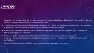 HISTORY
• Geneva is a city in Switzerland that lies at the southern tip of expansive Lac Léman (Lake Geneva). Surrounded by the Alps
and Jura mountains, the city has views of dramatic Mont Blanc.
• Headquarters of Europe’s United Nations and the Red Cross, it’s a global hub for diplomacy and banking. French influence
is widespread, from the language to gastronomy and bohemian districts like Carouge.
• Geneva is the second most populous city in Switzerland (after Zürich) and is the most populous city of Romandy, the
French-speaking part of Switzerland.
• Geneva is a global city, a financial center, and worldwide center for diplomacy due to the presence of
numerous international organizations, including the headquarters of many of the agencies of the United Nations and
the Red Cross.
• Geneva is the city that hosts the highest number of international organizations in the world
 