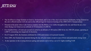 JET’DEAU
• The Jet d'Eau is a large fountain in Geneva, Switzerland, and is one of the city's most famous landmarks, being featured on
the city's official tourism web site and on the official logo for Geneva's hosting of the 2008 UEFA Championships.
• Situated at the point where Lake Geneva empties into the Rhône, it is visible throughout the city and from the air, even
when flying over Geneva at an altitude of 10 kilometres (33,000 ft).
• Five hundred litres of water per second are jetted to an altitude of 140 metres (460 ft) by two 500 kW pumps, operating at
2,400 V, consuming one megawatt of electricity.
• On 25 August 2016, the fountain celebrated its 125th anniversary at its present location.
• Since 2003, the fountain has operated during the day all year round, except in case of frost and particularly strong wind.
• It also operates in the evening between spring and autumn and is lit by a set of 21 lights totalling 9 kW
 