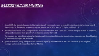 BARBIERMULLERMUSEUM
• Since 2003, the fountain has operated during the day all year round, except in case of frost and particularly strong wind. It
also operates in the evening between spring and autumn and is lit by a set of 21 lights totalling 9 kW.
• Its collection contains over 7,000 pieces and includes works of art from Tribal and Classical antiquity as well as sculptures,
fabrics and ornaments from "primitive" civilizations around the world.
• The museum has gained international acclaim through itinerant exhibitions, the loans to other museums, and the publication
of numerous catalogues and art books.
• goal is to preserve, study, and publish the collection begun by Josef Mueller in 1907 and carried on by his daughter
Monique and son-in-law Jean Paul Barbier-Mueller
 