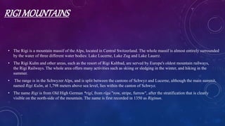 RIGI MOUNTAINS
• The Rigi is a mountain massif of the Alps, located in Central Switzerland. The whole massif is almost entirely surrounded
by the water of three different water bodies: Lake Lucerne, Lake Zug and Lake Lauerz.
• The Rigi Kulm and other areas, such as the resort of Rigi Kaltbad, are served by Europe's oldest mountain railways,
the Rigi Railways. The whole area offers many activities such as skiing or sledging in the winter, and hiking in the
summer.
• The range is in the Schwyzer Alps, and is split between the cantons of Schwyz and Lucerne, although the main summit,
named Rigi Kulm, at 1,798 meters above sea level, lies within the canton of Schwyz.
• The name Rigi is from Old High German *rigî, from rîga "row, stripe, furrow", after the stratification that is clearly
visible on the north-side of the mountain. The name is first recorded in 1350 as Riginun.
 