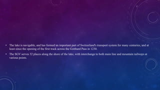 • The lake is navigable, and has formed an important part of Switzerland's transport system for many centuries, and at
least since the opening of the first track across the Gotthard Pass in 1230.
• The SGV serves 32 places along the shore of the lake, with interchange to both main line and mountain railways at
various points.
 
