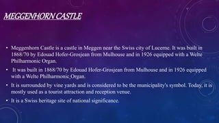 MEGGENHORNCASTLE
• Meggenhorn Castle is a castle in Meggen near the Swiss city of Lucerne. It was built in
1868/70 by Edouad Hofer-Grosjean from Mulhouse and in 1926 equipped with a Welte
Philharmonic Organ.
• It was built in 1868/70 by Edouad Hofer-Grosjean from Mulhouse and in 1926 equipped
with a Welte Philharmonic Organ.
• It is surrounded by vine yards and is considered to be the municipality's symbol. Today, it is
mostly used as a tourist attraction and reception venue.
• It is a Swiss heritage site of national significance.
 
