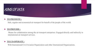 AIMSOFIATA
 TO PROMOTE :
Safe, regular and economical air transport for benefit of the people of the world.
 TO PROVIDE :
Means for collaboration among the air transport enterprises. Engaged directly and indirectly in
international air transport services.
 TO CO-OPERATE :
With International Civil Aviation Organization and other International Organizations.
 