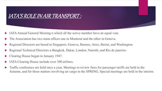 IATA’SROLEIN AIRTRANSPORT:
 IATAAnnual General Meeting n which all the active member have an equal vote.
 The Association has two main offices one in Montreal and the other in Geneva.
 Regional Directors are based in Singapore, Geneva, Buenos, Aires, Beirut, and Washington.
 Regional Technical Directors n Bangkok, Dakar, London, Nairobi, and Rio de janeriro.
 Clearing House began in January 1947.
 IATA Clearing House include over 300 airlines.
 Traffic conference are held once a year, Meetings to review fares for passenger tariffs are held in the
Autumn, and for those matters involving air cargo in the SPRING, Special meetings are held in the interim.
 