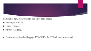 The Traffic Services work falls into three main areas :
 Passenger Services.
 Cargo Services.
 Airport Handling.
 For tracing mishandled luggage IATA/SITA, BAGTRAC system are used.
 