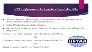 U.F.T.A.A(UniversalFederationofTravelAgent’sAssociation
 UFTAA was founded in 1966 by the merger of International Federation of Travel Agencies and the
Universal Organization of Travel Agents Association (UOTTA).
 Handling 70% of the International airline bookings.
 Apart from the full members, the Secretary General of UFTAA may register an individually any Travel
agency., which is
A member of national association in a country which does have an UFTAA member
OR
A member of a national association in a country which is a member of FTAA.
OR
Located in a country where there is no National Association.
 