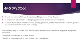 AIMSOF UFTAA
 To unite and reinforce National Association and Organization of Travel Agents.
 To act as a sole representative of the agency profession at international and worldwide.
 To ensure the maximum possible cohesion, prestige, protection, and development in the economic, juridical,
and social sphere for the tourist trade economy.
Policy making body of UFTAA is the Annual General Assembly which decides on the general policy of the
Federation
The General Secretariat is in Monaco, France.
The official languages of UFTAA are English, French and Spanish.
 