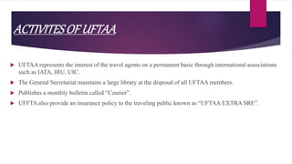 ACTIVITESOF UFTAA
 UFTAA represents the interest of the travel agents on a permanent basic through international associations
such as IATA, IRU, UIC.
 The General Secretariat maintains a large library at the disposal of all UFTAA members.
 Publishes a monthly bulletin called “Courier”.
 UFFTA also provide an insurance policy to the traveling public known as “UFTAA EXTRA SRE”.
 