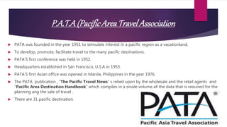 P.A.T.A(PacificAreaTravel Association
 PATA was founded in the year 1951 to stimulate interest in a pacific region as a vacationland.
 To develop, promote, facilitate travel to the many pacific destinations.
 PATA’S first conference was held in 1952.
 Headquarters established in San Francisco, U.S.A in 1953.
 PATA’S first Asian office was opened in Manila, Philippines in the year 1976.
 The PATA publication , “The Pacific Travel News” s relied upon by the wholesale and the retail agents and
“Pacific Area Destination Handbook” which compiles in a single volume all the data that is required for the
planning ang the sale of travel .
 There are 31 pacific destination.
 