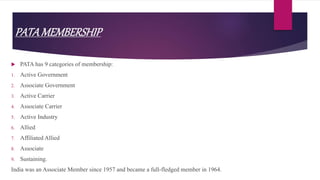 PATAMEMBERSHIP
 PATA has 9 categories of membership:
1. Active Government
2. Associate Government
3. Active Carrier
4. Associate Carrier
5. Active Industry
6. Allied
7. Affiliated Allied
8. Associate
9. Sustaining.
India was an Associate Member since 1957 and became a full-fledged member in 1964.
 