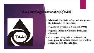 T.A.A.I(Travel Agents Association Of India)
• Main objective is to safe guard and protect
the interest of its members.
• Registered Office is in Mumbai(BOM)
• Regional Office at Calcutta, Delhi, and
Chennai.
• Once a year they hold a conference at
some place in India to discuss the problem
connected with the industry.
 