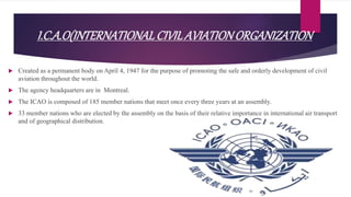 I.C.A.O(INTERNATIONALCIVILAVIATIONORGANIZATION
 Created as a permanent body on April 4, 1947 for the purpose of promoting the safe and orderly development of civil
aviation throughout the world.
 The agency headquarters are in Montreal.
 The ICAO is composed of 185 member nations that meet once every three years at an assembly.
 33 member nations who are elected by the assembly on the basis of their relative importance in international air transport
and of geographical distribution.
 