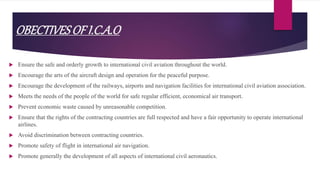OBECTIVESOFI.C.A.O
 Ensure the safe and orderly growth to international civil aviation throughout the world.
 Encourage the arts of the aircraft design and operation for the peaceful purpose.
 Encourage the development of the railways, airports and navigation facilities for international civil aviation association.
 Meets the needs of the people of the world for safe regular efficient, economical air transport.
 Prevent economic waste caused by unreasonable competition.
 Ensure that the rights of the contracting countries are full respected and have a fair opportunity to operate international
airlines.
 Avoid discrimination between contracting countries.
 Promote safety of flight in international air navigation.
 Promote generally the development of all aspects of international civil aeronautics.
 