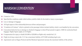 WARSAWCONVENTION
 Created in 1929.
 Specified the conditions under which airline could be liable for the death or injury to passengers.
 Loss or damage to baggage.
 All legal aspects of the relationship between airlines and passengers.
 “Condition of Contract” which is printed on the passenger tickets include liability which is not handled by the convention.
 Convention limits for loss or damage to checked n baggage to about $9 per pound or approx. $400 for unchecked hand
baggage. Higher figures apply on US flights.
 Compensation for injury or death $10,000 or $20,000 on flights only outside the U.S.
 Flight involving a stop in the U.S has a maximum liability of $75,000 including legal costs.
 Agreements such as Hague Protocol and the Montreal Agreement increase the maximum liability of the airlines.
 