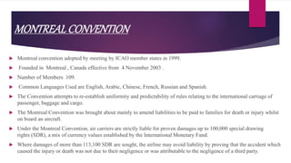 MONTREALCONVENTION
 Montreal convention adopted by meeting by ICAO member states in 1999.
 Founded in Montreal , Canada effective from 4 November 2003 .
 Number of Members 109.
 Common Languages Used are English, Arabic, Chinese, French, Russian and Spanish.
 The Convention attempts to re-establish uniformity and predictability of rules relating to the international carriage of
passenger, baggage and cargo.
 The Montreal Convention was brought about mainly to amend liabilities to be paid to families for death or injury whilst
on board an aircraft.
 Under the Montreal Convention, air carriers are strictly liable for proven damages up to 100,000 special drawing
rights (SDR), a mix of currency values established by the International Monetary Fund.
 Where damages of more than 113,100 SDR are sought, the airline may avoid liability by proving that the accident which
caused the injury or death was not due to their negligence or was attributable to the negligence of a third party.
 