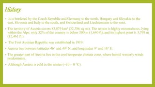 History
• It is bordered by the Czech Republic and Germany to the north, Hungary and Slovakia to the
east, Slovenia and Italy to the south, and Switzerland and Liechtenstein to the west.
• The territory of Austria covers 83,879 km2 (32,386 sq mi). The terrain is highly mountainous, lying
within the Alps; only 32% of the country is below 500 m (1,640 ft), and its highest point is 3,798 m
(12,461 ft.).
• The First Austrian Republic was established in 1919.
• Austria lies between latitudes 46° and 49° N, and longitudes 9° and 18° E.
• The greater part of Austria lies in the cool/temperate climate zone, where humid westerly winds
predominate.
• Although Austria is cold in the winter (−10 – 0 °C).
 