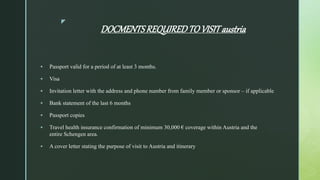 z
DOCMENTSREQUIREDTO VISIT austria
 Passport valid for a period of at least 3 months.
 Visa
 Invitation letter with the address and phone number from family member or sponsor – if applicable
 Bank statement of the last 6 months
 Passport copies
 Travel health insurance confirmation of minimum 30,000 € coverage within Austria and the
entire Schengen area.
 A cover letter stating the purpose of visit to Austria and itinerary
 