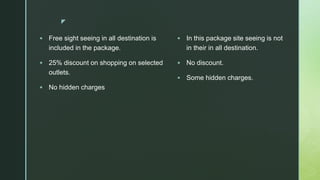 z
 Free sight seeing in all destination is
included in the package.
 25% discount on shopping on selected
outlets.
 No hidden charges
 In this package site seeing is not
in their in all destination.
 No discount.
 Some hidden charges.
 