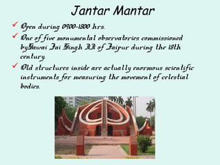 Jantar Mantar
Open during 0900-1800 hrs.
One of five monumental observatories commissioned
bySawai Jai Singh II of Jaipur during the 18th
century.
Old structures inside are actually enormous scientific
instruments for measuring the movement of celestial
bodies.
 