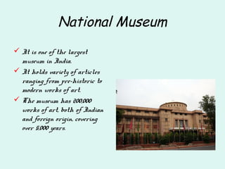 National Museum
 It is one of the largest
museum in India.
 It holds variety of articles
ranging from pre-historic to
modern works of art.
 The museum has 200,000
works of art, both of Indian
and foreign origin, covering
over 5,000 years.
 