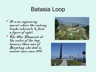 Batasia Loop
It is an engineering
marvel where the railway
tracks intersects to form
a figure of eight.
The War Memorial at
the centre of the loop
honours those sons of
Darjeeling who died in
several wars since 1947.
 