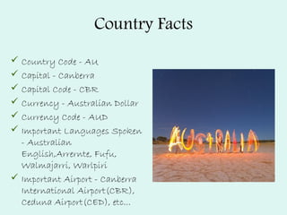 Country Facts
 Country Code - AU
 Capital - Canberra
 Capital Code - CBR
 Currency - Australian Dollar
 Currency Code - AUD
 Important Languages Spoken
- Australian
English,Arrernte, Fufu,
Walmajarri, Warlpiri
 Important Airport - Canberra
International Airport(CBR),
Ceduna Airport(CED), etc...
 