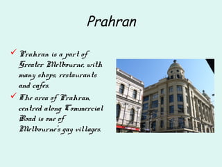 Prahran
Prahran is a part of
Greater Melbourne, with
many shops, restaurants
and cafes.
The area of Prahran,
centred along Commercial
Road is one of
Melbourne's gay villages.
 