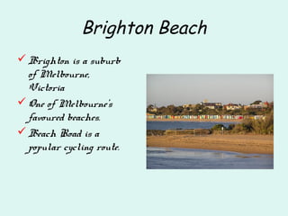 Brighton Beach
Brighton is a suburb
of Melbourne,
Victoria
One of Melbourne's
favoured beaches.
Beach Road is a
popular cycling route.
 