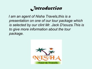 Introduction
I am an agent of Nisha Travels,this is a
presentation on one of our tour package which
is selected by our clint Mr. Jack D'souza.This is
to give more information about the tour
package.
 