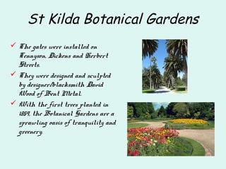 St Kilda Botanical Gardens
 The gates were installed on
Tennyson, Dickens and Herbert
Streets.
 They were designed and sculpted
by designer/blacksmith David
Wood of Bent Metal.
 With the first trees planted in
1859, the Botanical Gardens are a
sprawling oasis of tranquility and
greenery.
 