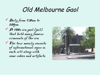 Old Melbourne Gaol
Daily from 9:30am to
5:00pm.
A 1900s era gaol (jail)
that held many famous
criminals of the era.
The tour mainly consists
of informational signs in
each cell along with
some videos and artifacts.
 