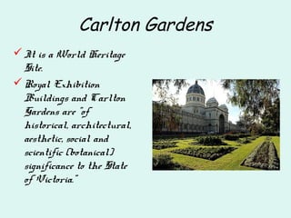 Carlton Gardens
It is a World Heritage
Site.
Royal Exhibition
Buildings and Carlton
Gardens are "of
historical, architectural,
aesthetic, social and
scientific (botanical)
significance to the State
of Victoria."
 